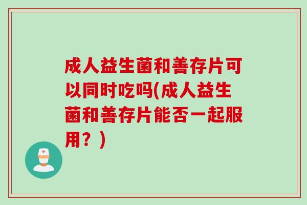 成人益生菌和善存片可以同时吃吗(成人益生菌和善存片能否一起服用?) 成人益生菌和善存片可以同时吃吗(成人益生菌和善存片能否一起服用?)
