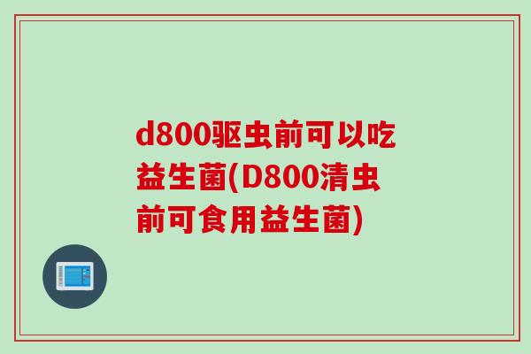 d800驱虫前可以吃益生菌(D800清虫前可食用益生菌)