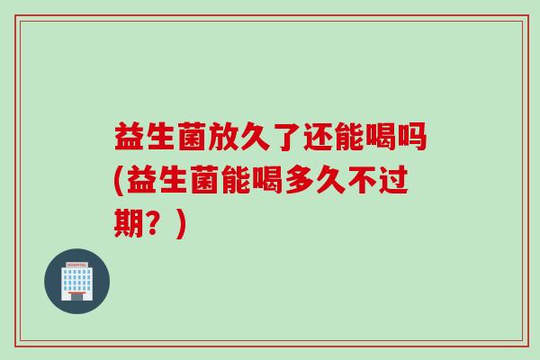 益生菌放久了还能喝吗(益生菌能喝多久不过期？)