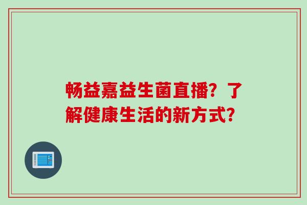 畅益嘉益生菌直播?了解健康生活的新方式? 畅益嘉益生菌直播?了解健康生活的新方式?