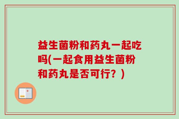 益生菌粉和药丸一起吃吗(一起食用益生菌粉和药丸是否可行?) 益生菌粉和药丸一起吃吗(一起食用益生菌粉和药丸是否可行?)