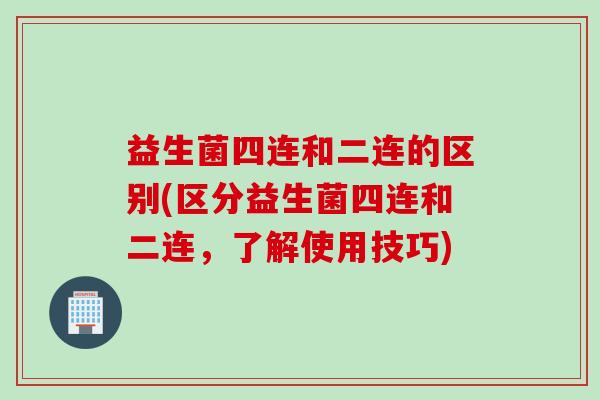 益生菌四连和二连的区别(区分益生菌四连和二连,了解使用技巧) 益生菌四连和二连的区别(区分益生菌四连和二连,了解使用技巧)