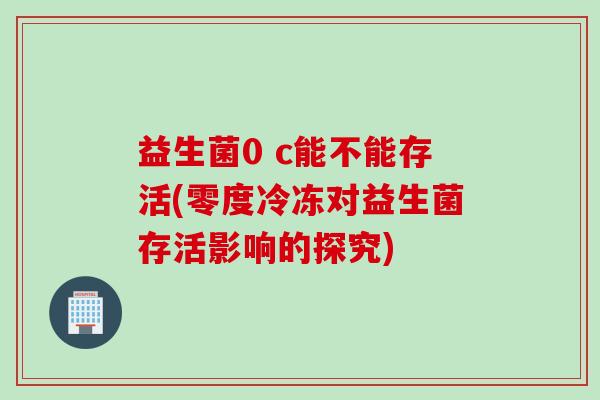 益生菌0 c能不能存活(零度冷冻对益生菌存活影响的探究) 益生菌0 c能不能存活(零度冷冻对益生菌存活影响的探究)