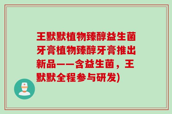 王默默植物臻醇益生菌牙膏植物臻醇牙膏推出新品——含益生菌，王默默全程参与研发)