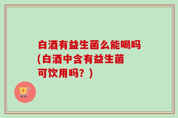 白酒有益生菌么能喝吗(白酒中含有益生菌 可饮用吗?) 白酒有益生菌么能喝吗(白酒中含有益生菌 可饮用吗?)