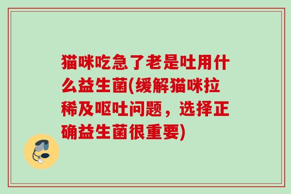 猫咪吃急了老是吐用什么益生菌(缓解猫咪拉稀及问题,选择正确益生菌很重要) 猫咪吃急了老是吐用什么益生菌(缓解猫咪拉稀及问题,选择正确益生菌很重要)