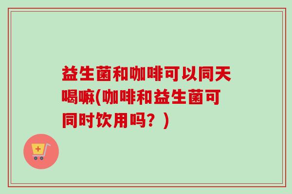 益生菌和咖啡可以同天喝嘛(咖啡和益生菌可同时饮用吗？)