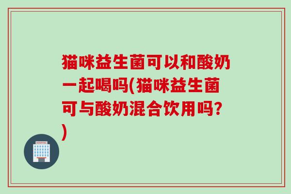 猫咪益生菌可以和酸奶一起喝吗(猫咪益生菌可与酸奶混合饮用吗?) 猫咪益生菌可以和酸奶一起喝吗(猫咪益生菌可与酸奶混合饮用吗?)