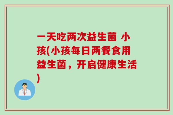一天吃两次益生菌 小孩(小孩每日两餐食用益生菌，开启健康生活)