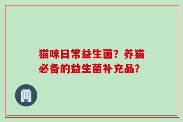 猫咪日常益生菌?养猫必备的益生菌补充品? 猫咪日常益生菌?养猫必备的益生菌补充品?
