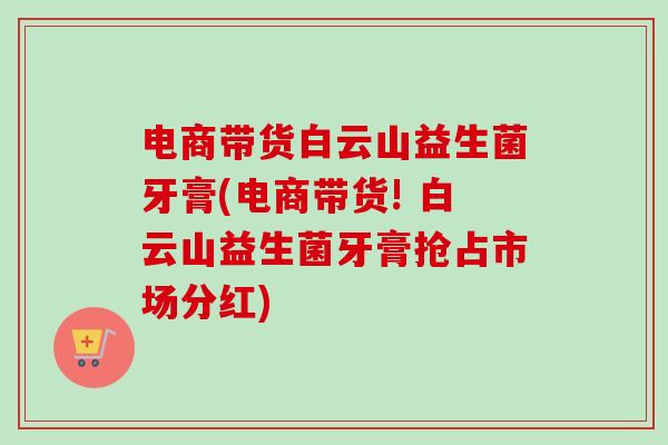 电商带货白云山益生菌牙膏(电商带货! 白云山益生菌牙膏抢占市场分红)