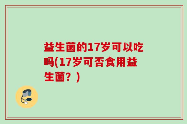益生菌的17岁可以吃吗(17岁可否食用益生菌?) 益生菌的17岁可以吃吗(17岁可否食用益生菌?)