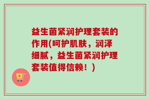 益生菌紧润护理套装的作用(呵护,润泽细腻,益生菌紧润护理套装值得信赖!) 益生菌紧润护理套装的作用(呵护,润泽细腻,益生菌紧润护理套装值得信赖!)