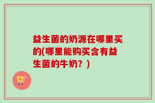 益生菌的奶源在哪里买的(哪里能购买含有益生菌的牛奶?) 益生菌的奶源在哪里买的(哪里能购买含有益生菌的牛奶?)