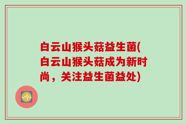 白云山猴头菇益生菌(白云山猴头菇成为新时尚，关注益生菌益处)