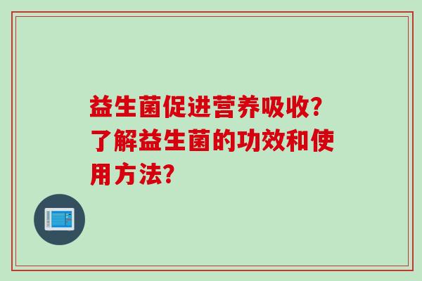益生菌促进营养吸收?了解益生菌的功效和使用方法? 益生菌促进营养吸收?了解益生菌的功效和使用方法?