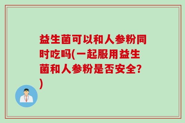 益生菌可以和人参粉同时吃吗(一起服用益生菌和人参粉是否安全?) 益生菌可以和人参粉同时吃吗(一起服用益生菌和人参粉是否安全?)