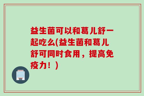 益生菌可以和葛儿舒一起吃么(益生菌和葛儿舒可同时食用，提高免疫力！)