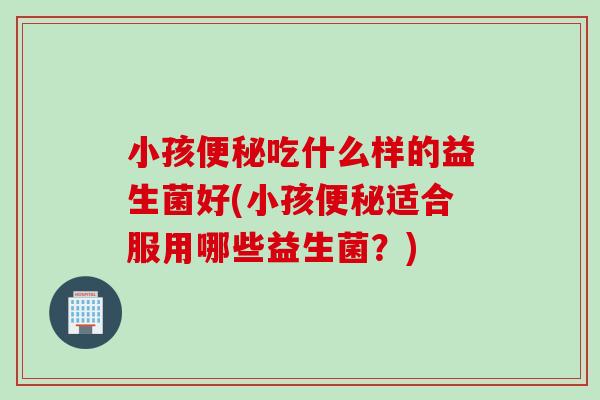 小孩便秘吃什么样的益生菌好(小孩便秘适合服用哪些益生菌？)