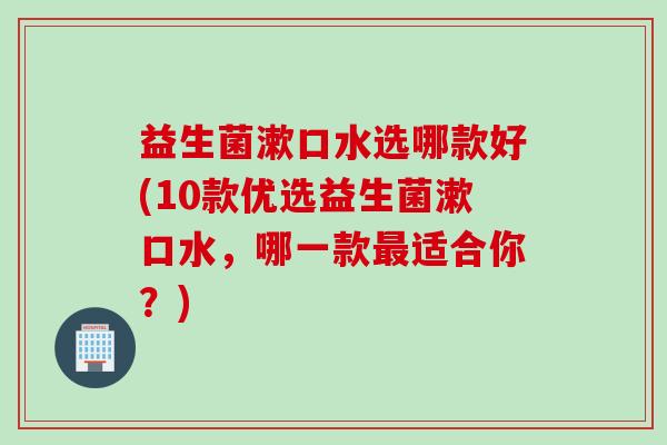 益生菌漱口水选哪款好(10款优选益生菌漱口水，哪一款最适合你？)