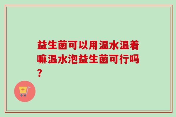 益生菌可以用温水温着嘛温水泡益生菌可行吗? 益生菌可以用温水温着嘛温水泡益生菌可行吗?
