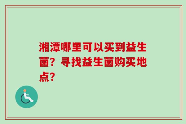 湘潭哪里可以买到益生菌?寻找益生菌购买地点? 湘潭哪里可以买到益生菌?寻找益生菌购买地点?