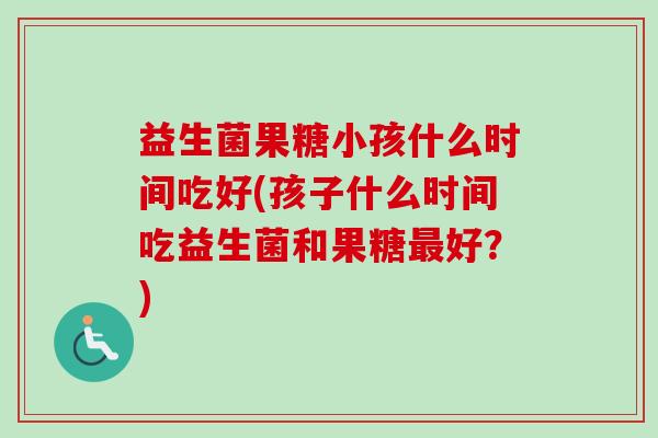 益生菌果糖小孩什么时间吃好(孩子什么时间吃益生菌和果糖最好？)