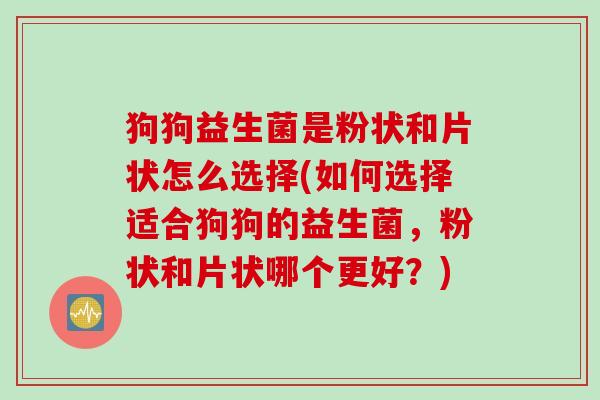 狗狗益生菌是粉状和片状怎么选择(如何选择适合狗狗的益生菌,粉状和片状哪个更好?) 狗狗益生菌是粉状和片状怎么选择(如何选择适合狗狗的益生菌,粉状和片状哪个更好?)