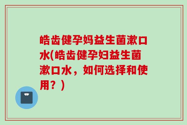 皓齿健孕妈益生菌漱口水(皓齿健孕妇益生菌漱口水,如何选择和使用?) 皓齿健孕妈益生菌漱口水(皓齿健孕妇益生菌漱口水,如何选择和使用?)