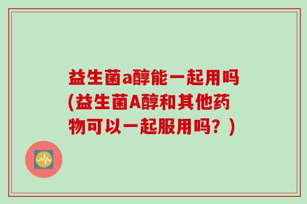 益生菌a醇能一起用吗(益生菌A醇和其他可以一起服用吗?) 益生菌a醇能一起用吗(益生菌A醇和其他可以一起服用吗?)