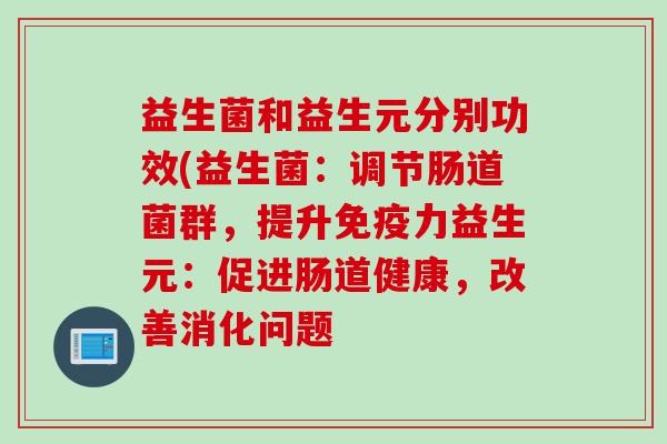 益生菌和益生元分别功效(益生菌:调节肠道菌群,提升力益生元:促进肠道健康,改善消化问题 益生菌和益生元分别功效(益生菌:调节肠道菌群,提升力益生元:促进肠道健康,改善消化问题