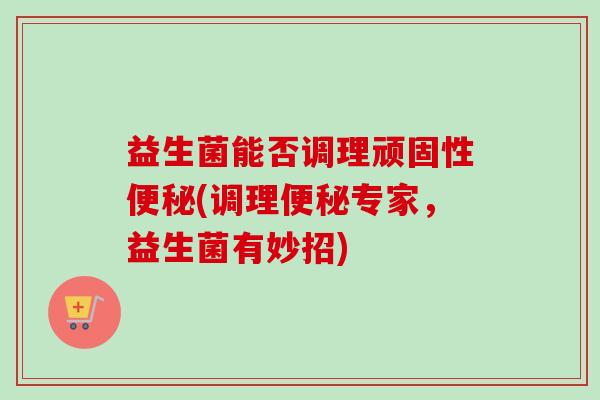 益生菌能否调理顽固性(调理专家,益生菌有妙招) 益生菌能否调理顽固性(调理专家,益生菌有妙招)