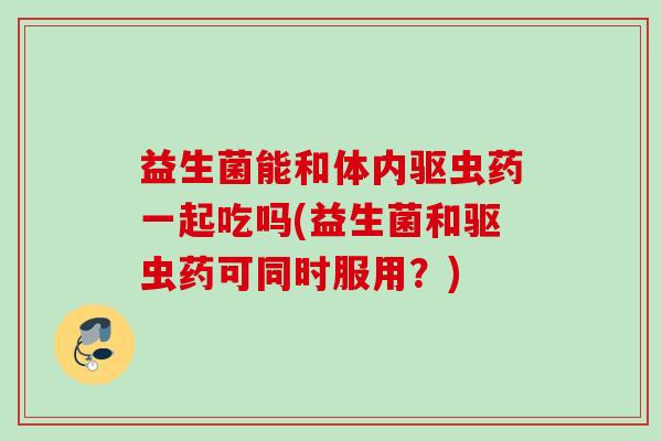 益生菌能和体内驱虫药一起吃吗(益生菌和驱虫药可同时服用？)