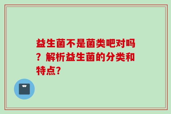 益生菌不是菌类吧对吗？解析益生菌的分类和特点？