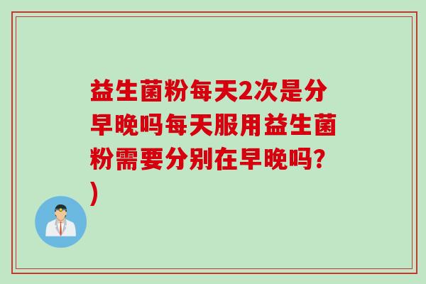 益生菌粉每天2次是分早晚吗每天服用益生菌粉需要分别在早晚吗？)