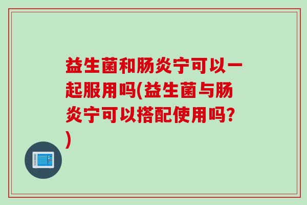 益生菌和肠炎宁可以一起服用吗(益生菌与肠炎宁可以搭配使用吗？)