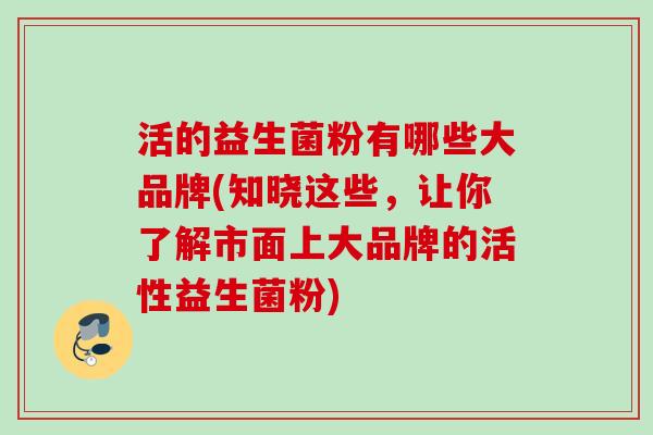 活的益生菌粉有哪些大品牌(知晓这些,让你了解市面上大品牌的活性益生菌粉) 活的益生菌粉有哪些大品牌(知晓这些,让你了解市面上大品牌的活性益生菌粉)
