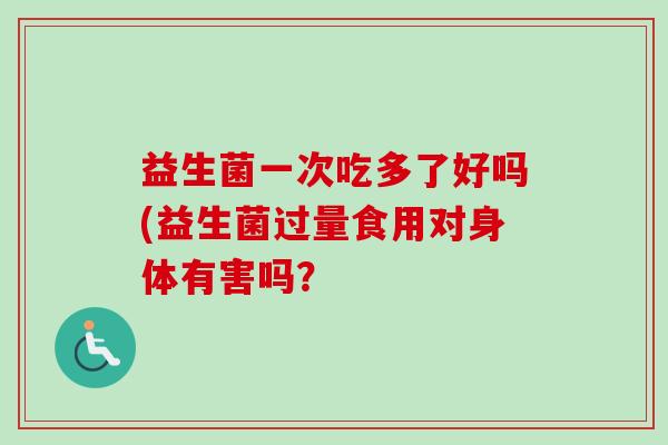 益生菌一次吃多了好吗(益生菌过量食用对身体有害吗? 益生菌一次吃多了好吗(益生菌过量食用对身体有害吗?