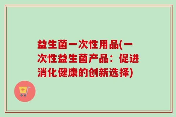 益生菌一次性用品(一次性益生菌产品:促进消化健康的创新选择) 益生菌一次性用品(一次性益生菌产品:促进消化健康的创新选择)