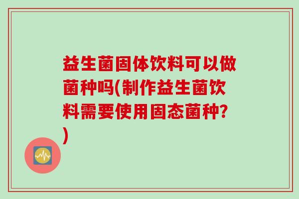 益生菌固体饮料可以做菌种吗(制作益生菌饮料需要使用固态菌种？)