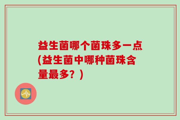 益生菌哪个菌珠多一点(益生菌中哪种菌珠含量多?) 益生菌哪个菌珠多一点(益生菌中哪种菌珠含量多?)