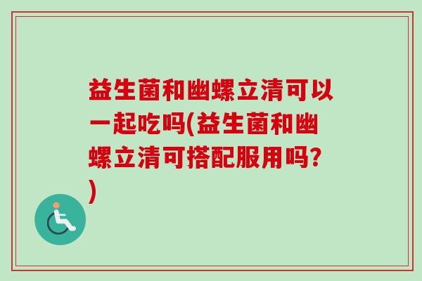 益生菌和幽螺立清可以一起吃吗(益生菌和幽螺立清可搭配服用吗？)
