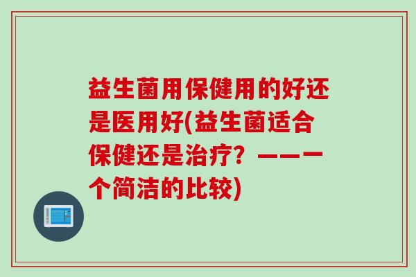 益生菌用保健用的好还是医用好(益生菌适合保健还是？——一个简洁的比较)