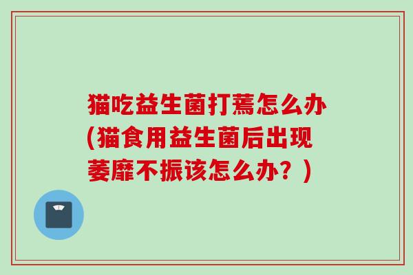 猫吃益生菌打蔫怎么办(猫食用益生菌后出现萎靡不振该怎么办？)