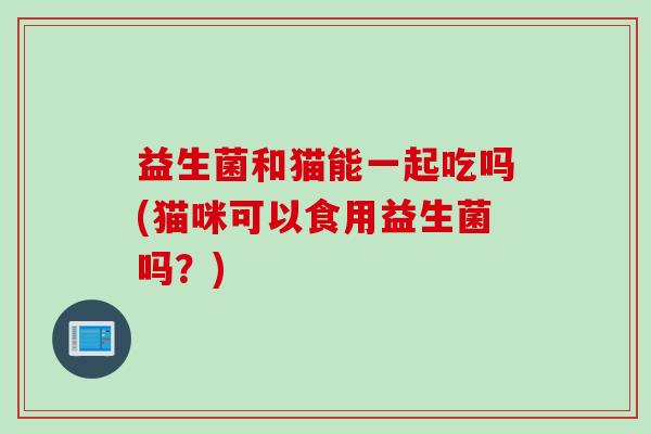 益生菌和猫能一起吃吗(猫咪可以食用益生菌吗？)
