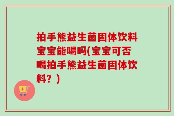 拍手熊益生菌固体饮料宝宝能喝吗(宝宝可否喝拍手熊益生菌固体饮料？)