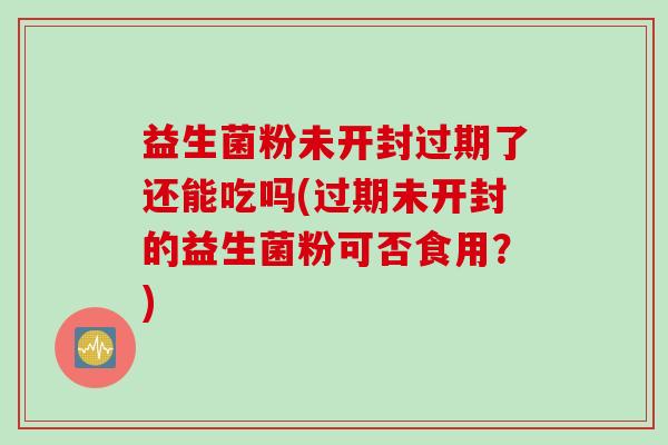 益生菌粉未开封过期了还能吃吗(过期未开封的益生菌粉可否食用？)
