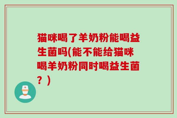 猫咪喝了羊奶粉能喝益生菌吗(能不能给猫咪喝羊奶粉同时喝益生菌？)