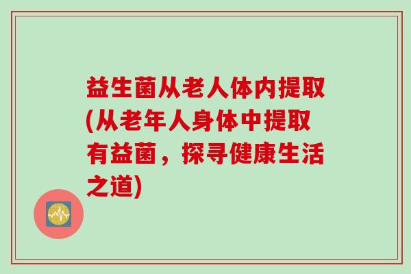 益生菌从老人体内提取(从老年人身体中提取有益菌,探寻健康生活之道) 益生菌从老人体内提取(从老年人身体中提取有益菌,探寻健康生活之道)