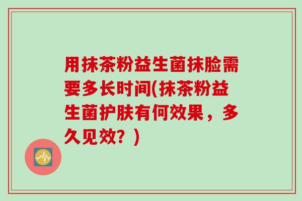 用抹茶粉益生菌抹脸需要多长时间(抹茶粉益生菌护肤有何效果，多久见效？)